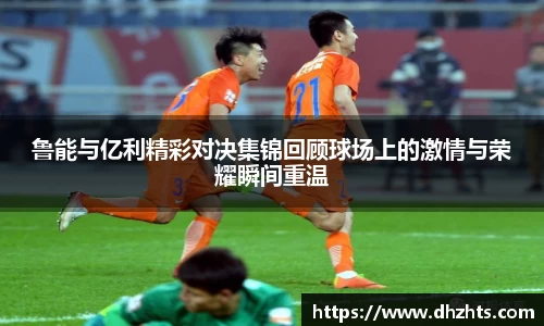 鲁能与亿利精彩对决集锦回顾球场上的激情与荣耀瞬间重温