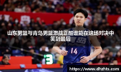 山东男篮与青岛男篮激战正酣谁能在这场对决中笑到最后